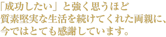 「成功したい」と強く思うほど質素堅実な生活を続けてくれた両親に、今ではとても感謝しています。