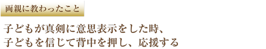 両親に教わったこと 子どもが真剣に意思表示をした時、子どもを信じて背中を押し、応援する